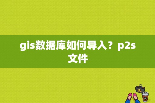 gis数据库如何导入？p2s文件
