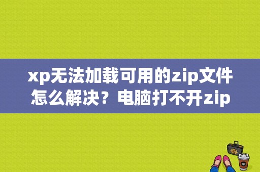 xp无法加载可用的zip文件怎么解决？电脑打不开zip文件