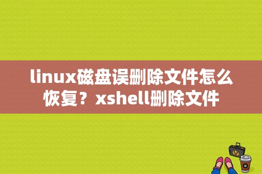 linux磁盘误删除文件怎么恢复？xshell删除文件