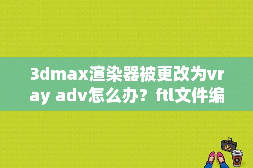 3dmax渲染器被更改为vray adv怎么办？ftl文件编辑器