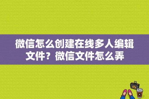 微信怎么创建在线多人编辑文件？微信文件怎么弄