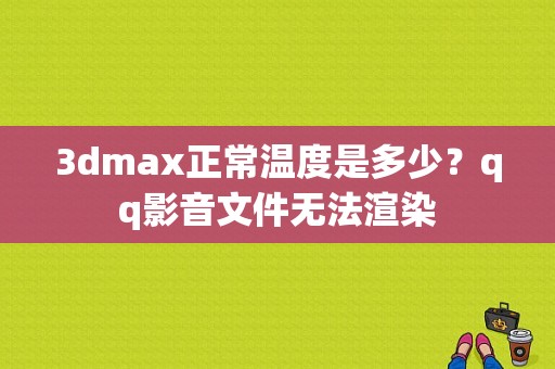 3dmax正常温度是多少？qq影音文件无法渲染-图1