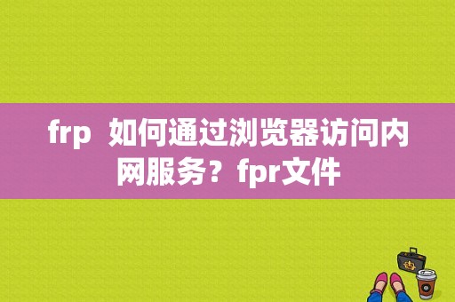 frp  如何通过浏览器访问内网服务？fpr文件