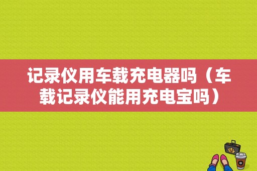 记录仪用车载充电器吗（车载记录仪能用充电宝吗）