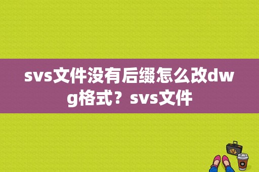 svs文件没有后缀怎么改dwg格式？svs文件
