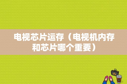 电视芯片运存（电视机内存和芯片哪个重要）