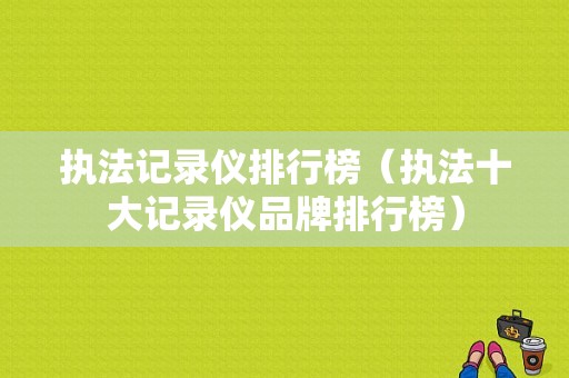 执法记录仪排行榜（执法十大记录仪品牌排行榜）