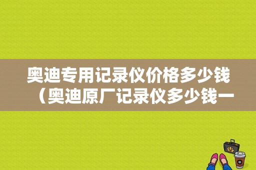 奥迪专用记录仪价格多少钱（奥迪原厂记录仪多少钱一个）-图1