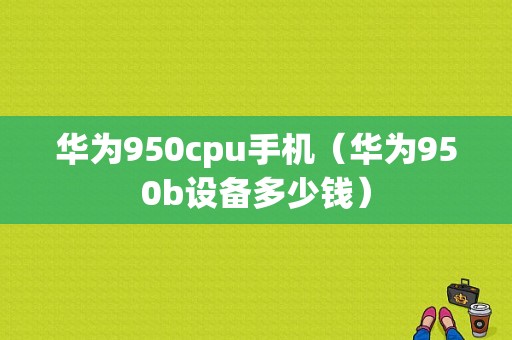 华为950cpu手机（华为950b设备多少钱）
