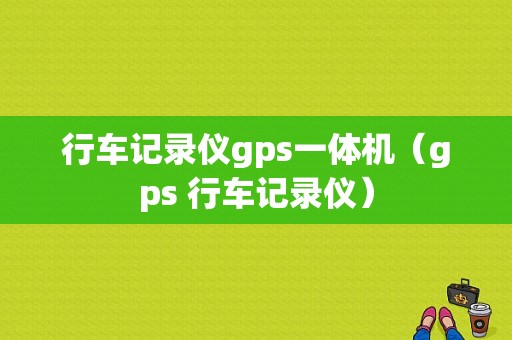 行车记录仪gps一体机（gps 行车记录仪）