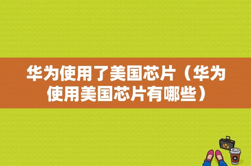 华为使用了美国芯片（华为使用美国芯片有哪些）