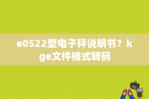 e0522型电子秤说明书？kge文件格式转码
