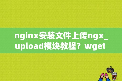 nginx安装文件上传ngx_upload模块教程？wget 上传文件