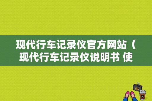 现代行车记录仪官方网站（现代行车记录仪说明书 使用手册）