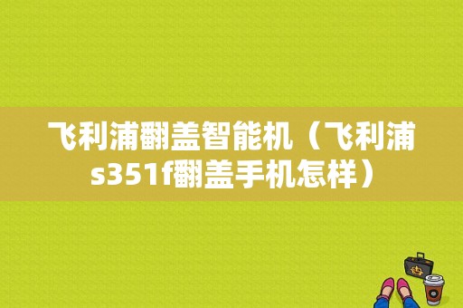 飞利浦翻盖智能机（飞利浦s351f翻盖手机怎样）