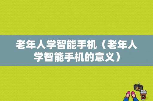 老年人学智能手机（老年人学智能手机的意义）