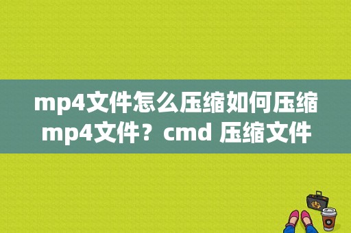 mp4文件怎么压缩如何压缩mp4文件？cmd 压缩文件