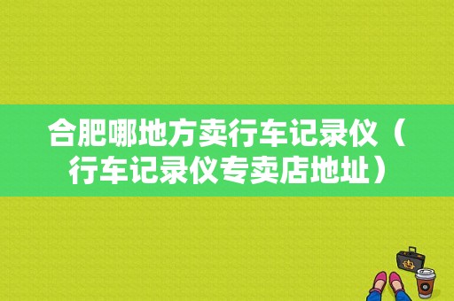 合肥哪地方卖行车记录仪（行车记录仪专卖店地址）