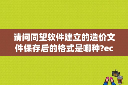 请问同望软件建立的造价文件保存后的格式是哪种?ecpt、ecd、ecb、ecbt分别代表什么？ecbt文件怎么打开