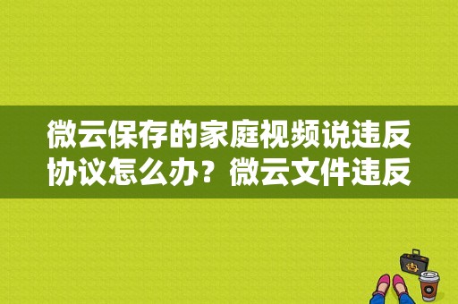 微云保存的家庭视频说违反协议怎么办？微云文件违反-图1