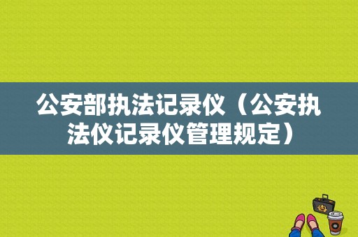 公安部执法记录仪（公安执法仪记录仪管理规定）-图1