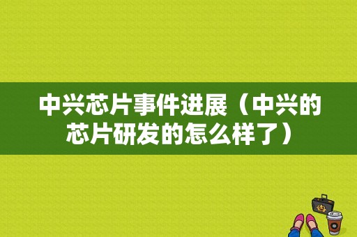 中兴芯片事件进展（中兴的芯片研发的怎么样了）