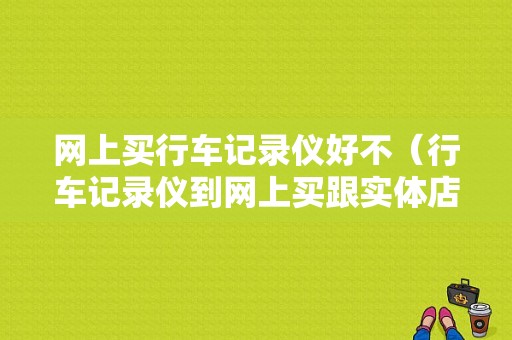 网上买行车记录仪好不（行车记录仪到网上买跟实体店有什么区别）