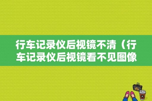 行车记录仪后视镜不清（行车记录仪后视镜看不见图像）