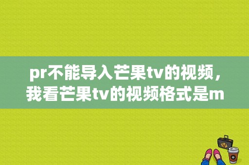 pr不能导入芒果tv的视频，我看芒果tv的视频格式是mp4啊，其他mp4格式的视？芒果tv文件写入失败